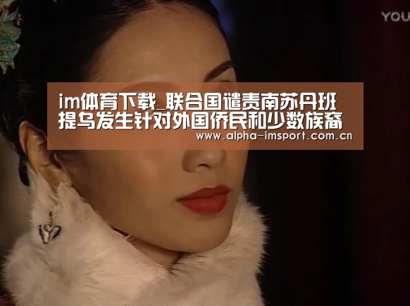 im体育下载_联合国谴责南苏丹班提乌发生针对外国侨民和少数族裔的杀戮事件(图1) im体育下载